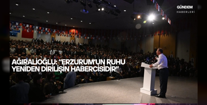 Ağıralioğlu: “Erzurum’un ruhu yeniden dirilişin habercisidir”