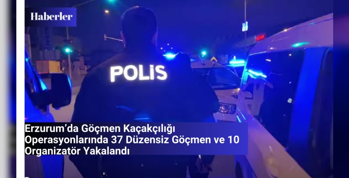 Erzurum’da Göçmen Kaçakçılığı Operasyonlarında 37 Düzensiz Göçmen ve 10 Organizatör Yakalandı