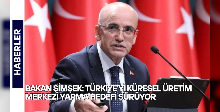 Bakan Şimşek: Türkiye’yi küresel üretim merkezi yapma hedefi sürüyor
