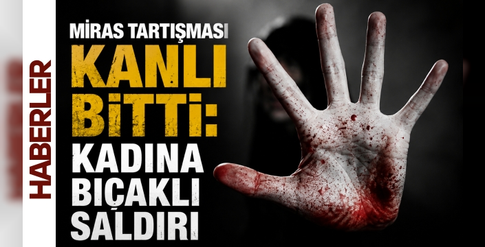 Miras tartışması kanlı bitti: Kadına bıçaklı saldırı